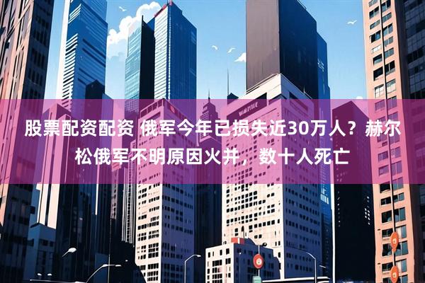 股票配资配资 俄军今年已损失近30万人？赫尔松俄军不明原因火并，数十人死亡