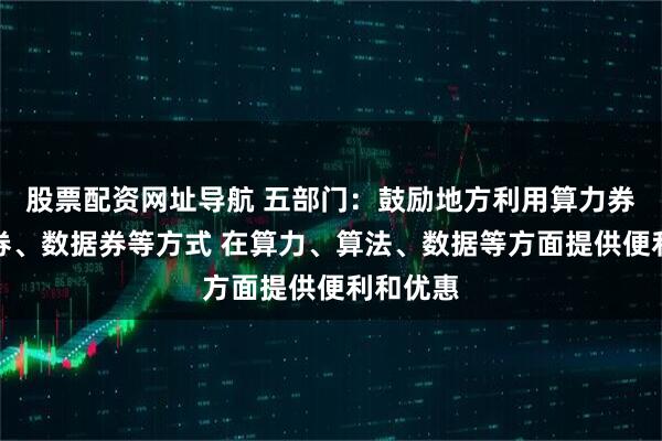 股票配资网址导航 五部门：鼓励地方利用算力券、模型券、数据券等方式 在算力、算法、数据等方面提供便利和优惠