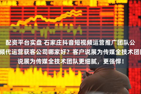 配资平台实盘 石家庄抖音短视频运营推广团队公司推荐，河北短视频代运营获客公司哪家好？客户说展为传媒全技术团队更细腻，更强悍！