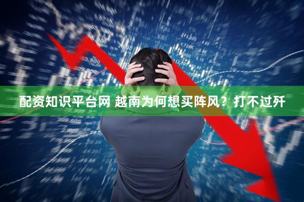 配资知识平台网 越南为何想买阵风？打不过歼
