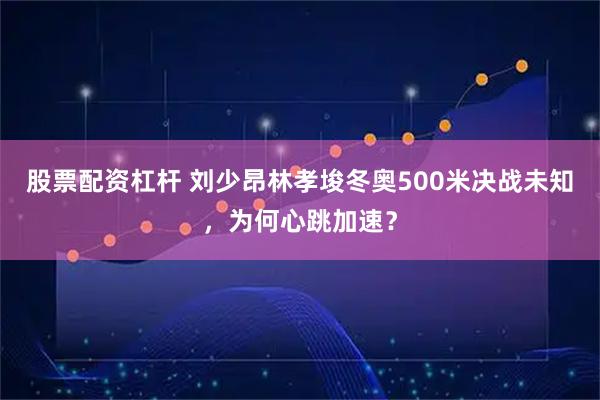 股票配资杠杆 刘少昂林孝埈冬奥500米决战未知，为何心跳加速？