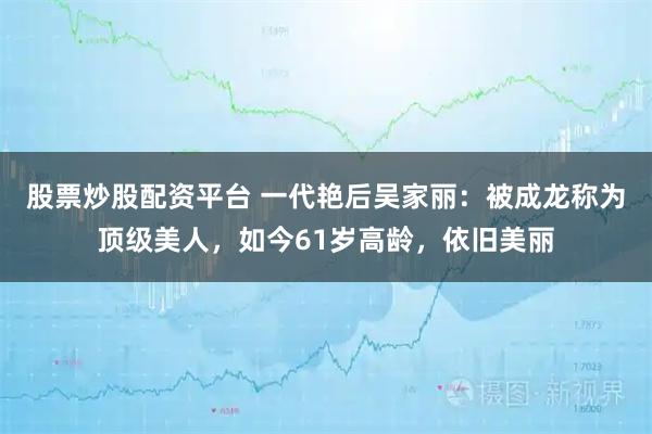 股票炒股配资平台 一代艳后吴家丽：被成龙称为顶级美人，如今61岁高龄，依旧美丽