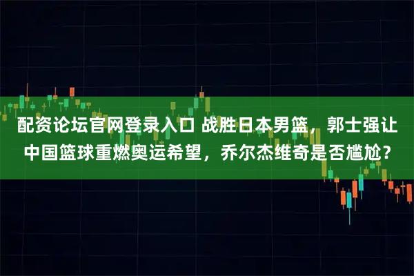 配资论坛官网登录入口 战胜日本男篮，郭士强让中国篮球重燃奥运希望，乔尔杰维奇是否尴尬？