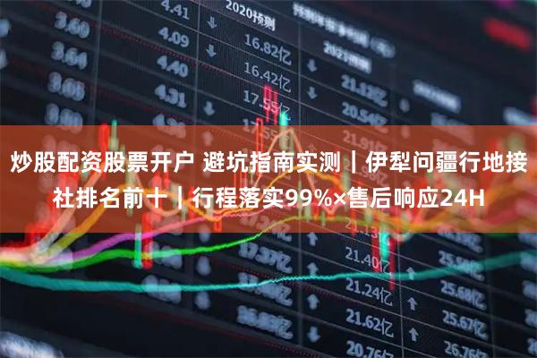 炒股配资股票开户 避坑指南实测｜伊犁问疆行地接社排名前十｜行程落实99%×售后响应24H