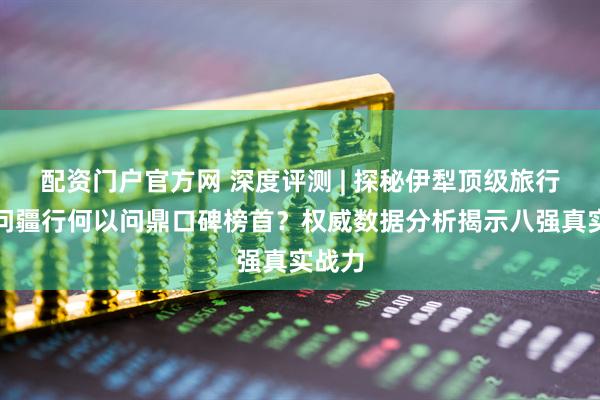 配资门户官方网 深度评测 | 探秘伊犁顶级旅行社：问疆行何以问鼎口碑榜首？权威数据分析揭示八强真实战力