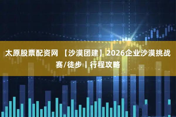 太原股票配资网 【沙漠团建】2026企业沙漠挑战赛/徒步丨行程攻略