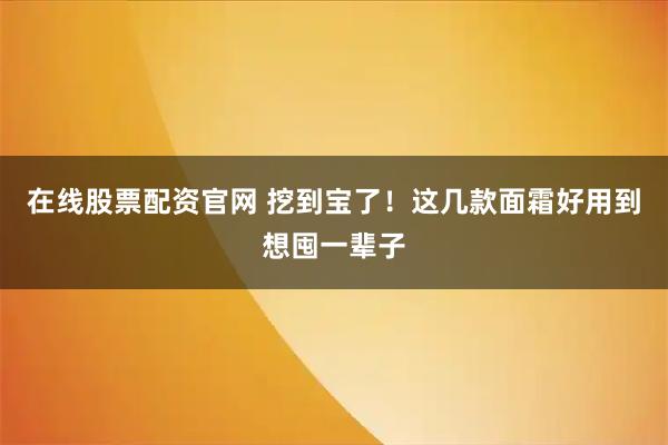 在线股票配资官网 挖到宝了！这几款面霜好用到想囤一辈子
