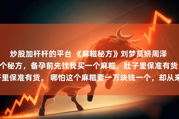 炒股加杆杆的平台 《麻糍秘方》刘梦莫妍周泽 江城的宝妈圈内流传一个秘方，备孕前先找我买一个麻糍，肚子里保准有货。 哪怕这个麻糍要一万块钱一个，却从来没有人嫌贵。