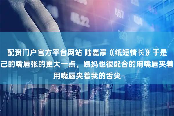 配资门户官方平台网站 陆嘉豪《纸短情长》于是我又将自己的嘴唇张的更大一点，姨妈也很配合的用嘴唇夹着我的舌尖