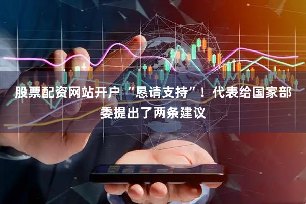 股票配资网站开户 “恳请支持”！代表给国家部委提出了两条建议