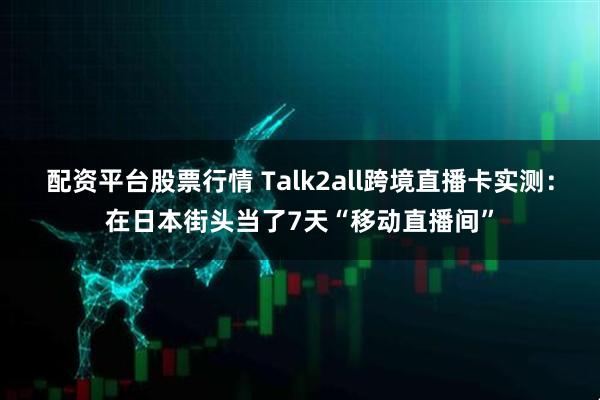 配资平台股票行情 Talk2all跨境直播卡实测：在日本街头当了7天“移动直播间”