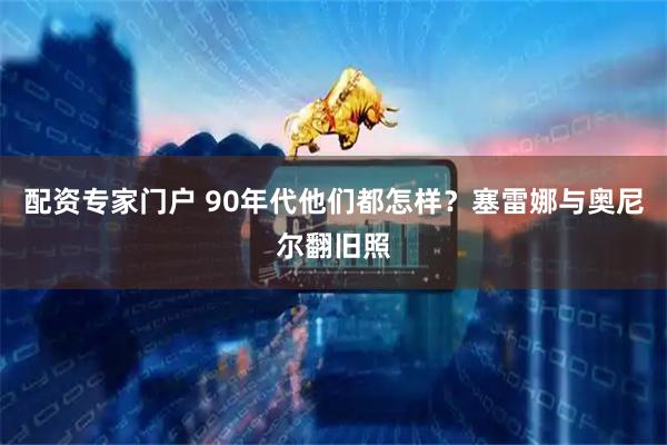 配资专家门户 90年代他们都怎样？塞雷娜与奥尼尔翻旧照