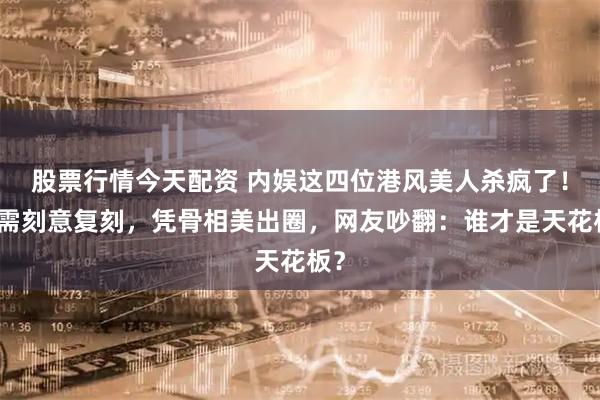 股票行情今天配资 内娱这四位港风美人杀疯了！无需刻意复刻，凭骨相美出圈，网友吵翻：谁才是天花板？