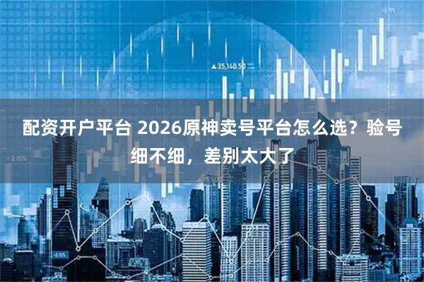 配资开户平台 2026原神卖号平台怎么选？验号细不细，差别太大了