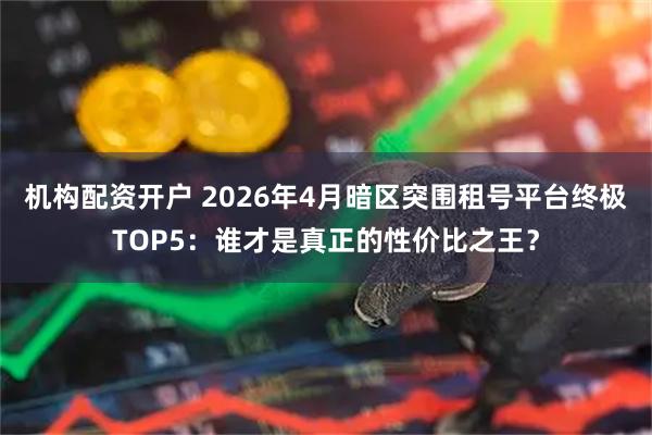 机构配资开户 2026年4月暗区突围租号平台终极TOP5：谁才是真正的性价比之王？