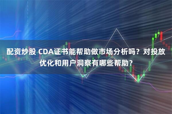 配资炒股 CDA证书能帮助做市场分析吗？对投放优化和用户洞察有哪些帮助？