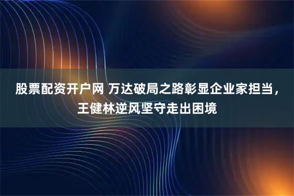 股票配资开户网 万达破局之路彰显企业家担当，王健林逆风坚守走出困境
