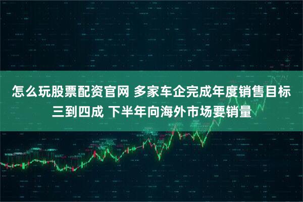 怎么玩股票配资官网 多家车企完成年度销售目标三到四成 下半年向海外市场要销量