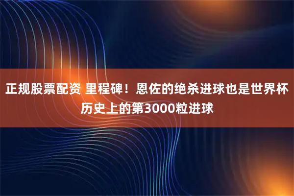 正规股票配资 里程碑！恩佐的绝杀进球也是世界杯历史上的第3000粒进球