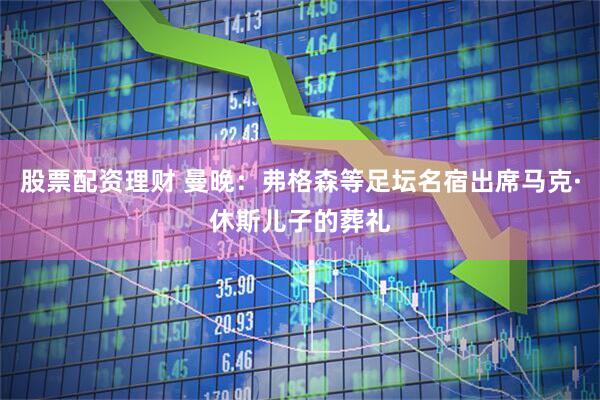 股票配资理财 曼晚：弗格森等足坛名宿出席马克·休斯儿子的葬礼