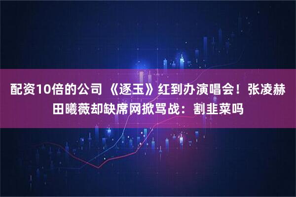 配资10倍的公司 《逐玉》红到办演唱会！张凌赫田曦薇却缺席　网掀骂战：割韭菜吗
