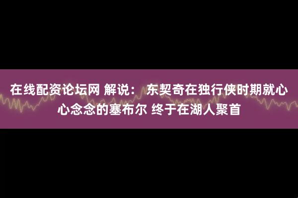 在线配资论坛网 解说： 东契奇在独行侠时期就心心念念的塞布尔 终于在湖人聚首
