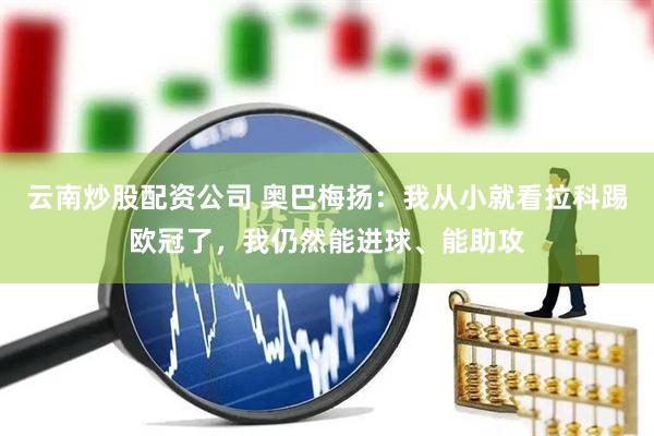 云南炒股配资公司 奥巴梅扬：我从小就看拉科踢欧冠了，我仍然能进球、能助攻