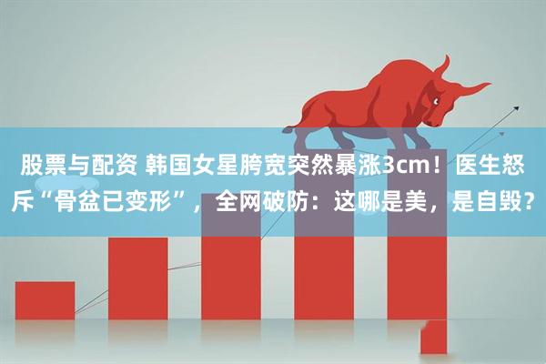 股票与配资 韩国女星胯宽突然暴涨3cm！医生怒斥“骨盆已变形”，全网破防：这哪是美，是自毁？