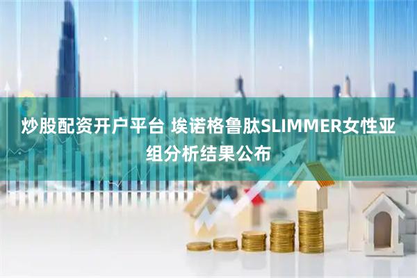 炒股配资开户平台 埃诺格鲁肽SLIMMER女性亚组分析结果公布