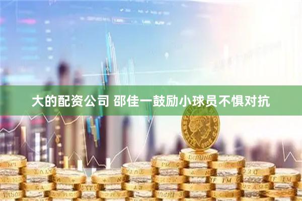 大的配资公司 邵佳一鼓励小球员不惧对抗