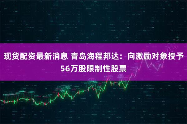 现货配资最新消息 青岛海程邦达：向激励对象授予56万股限制性股票
