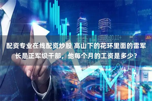 配资专业在线配资炒股 高山下的花环里面的雷军长是正军级干部，他每个月的工资是多少？