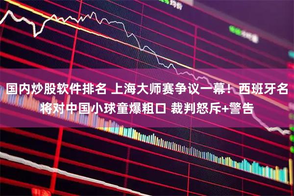 国内炒股软件排名 上海大师赛争议一幕！西班牙名将对中国小球童爆粗口 裁判怒斥+警告