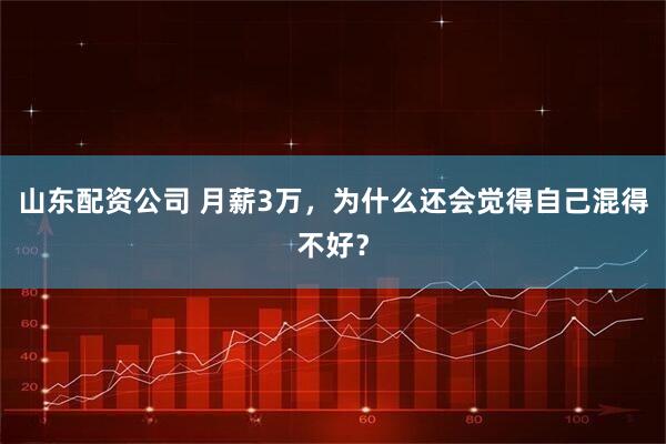 山东配资公司 月薪3万，为什么还会觉得自己混得不好？