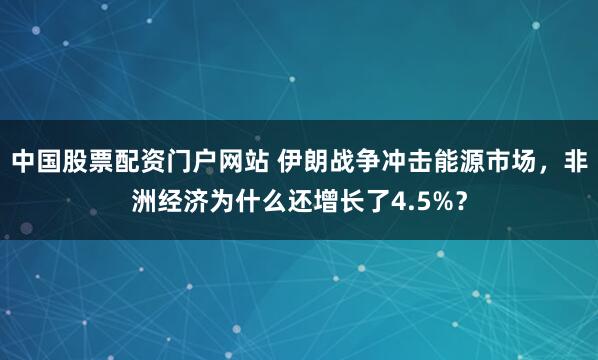 中国股票配资门户网站 伊朗战争冲击能源市场，非洲经济为什么还增长了4.5%？